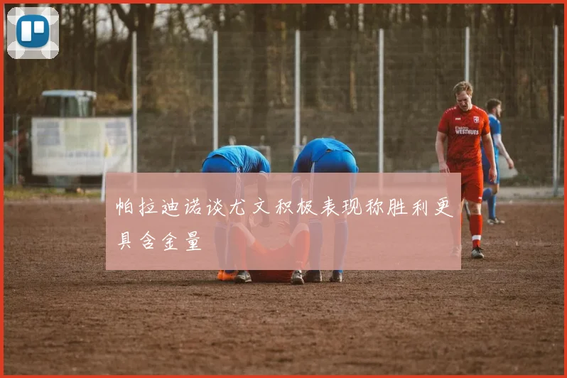 帕拉迪诺谈尤文积极表现称胜利更具含金量