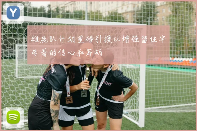 雄鹿队计划重磅引援以增强留住字母哥的信心和筹码