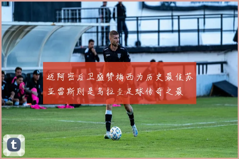 迈阿密后卫盛赞梅西为历史最佳苏亚雷斯则是乌拉圭足球传奇之最