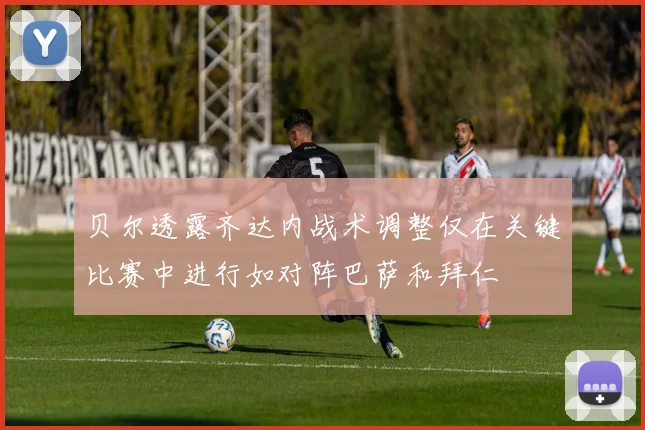 贝尔透露齐达内战术调整仅在关键比赛中进行如对阵巴萨和拜仁