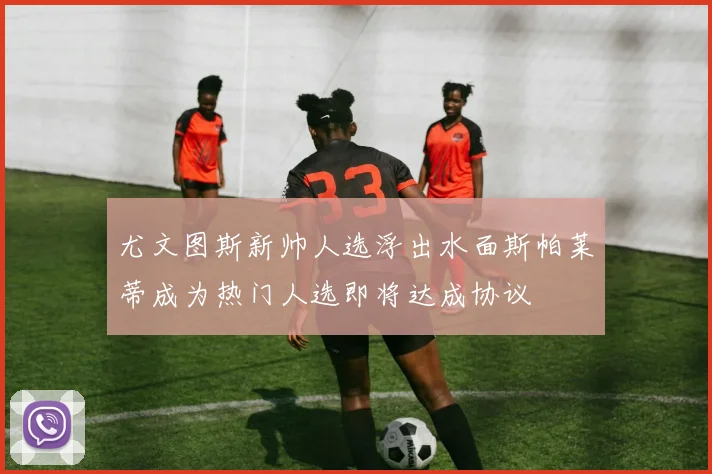 尤文图斯新帅人选浮出水面斯帕莱蒂成为热门人选即将达成协议