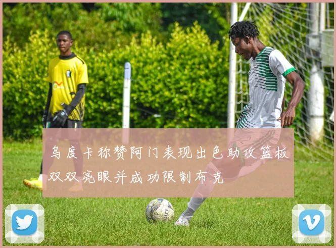 乌度卡称赞阿门表现出色助攻篮板双双亮眼并成功限制布克