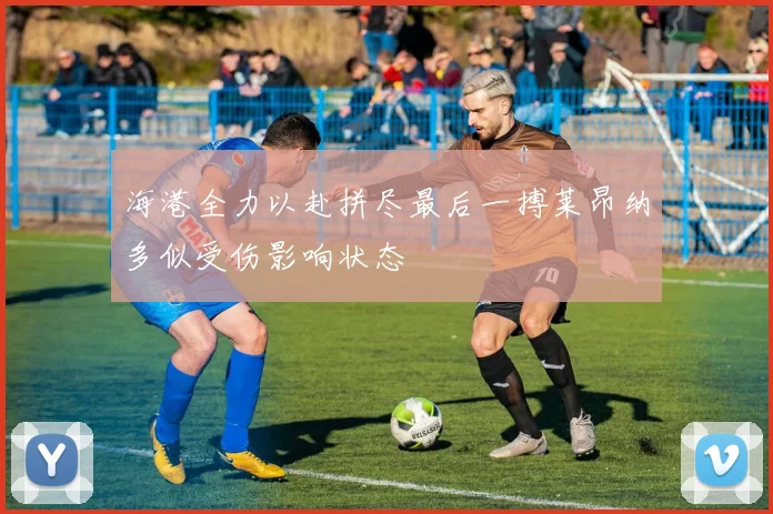 海港全力以赴拼尽最后一搏莱昂纳多似受伤影响状态