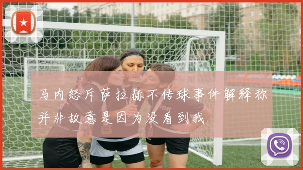 马内怒斥萨拉赫不传球事件解释称并非故意是因为没看到我