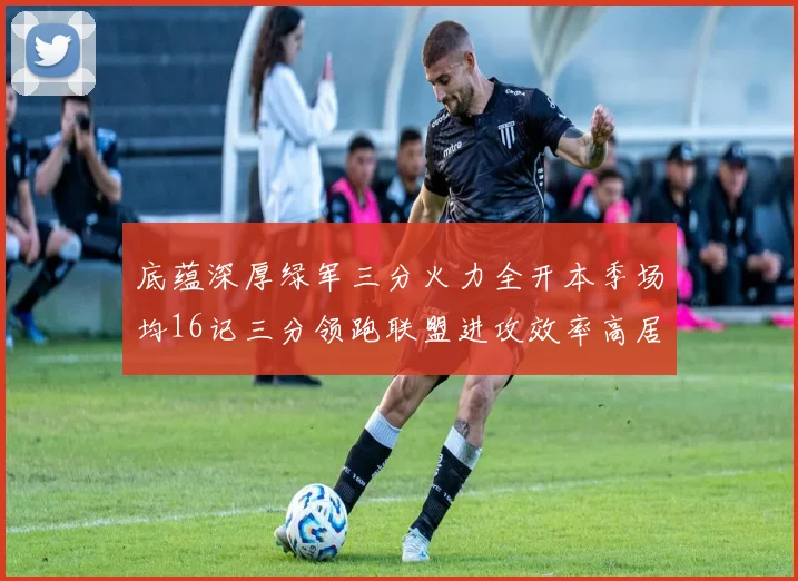 底蕴深厚绿军三分火力全开本季场均16记三分领跑联盟进攻效率高居第二