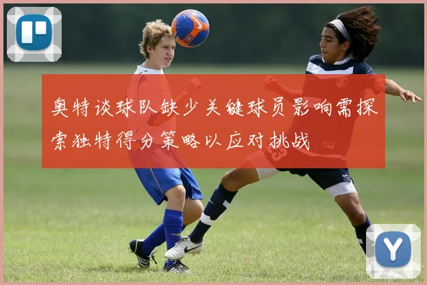 奥特谈球队缺少关键球员影响需探索独特得分策略以应对挑战