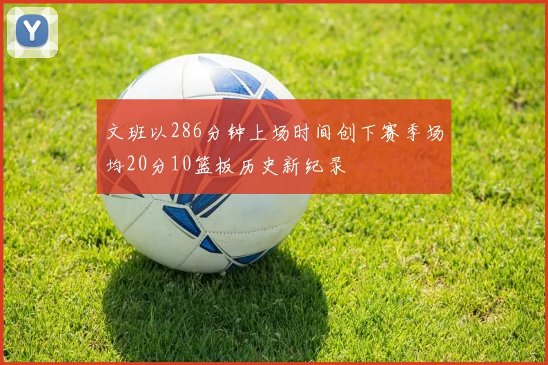 文班以286分钟上场时间创下赛季场均20分10篮板历史新纪录