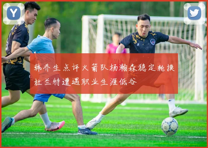 韩乔生点评火箭队杨瀚森稳定轮换杜兰特遭遇职业生涯低谷