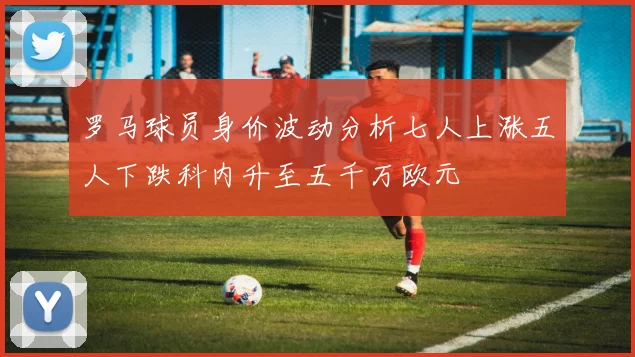 罗马球员身价波动分析七人上涨五人下跌科内升至五千万欧元