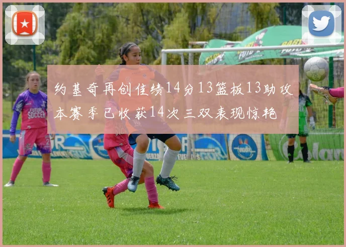 约基奇再创佳绩14分13篮板13助攻本赛季已收获14次三双表现惊艳