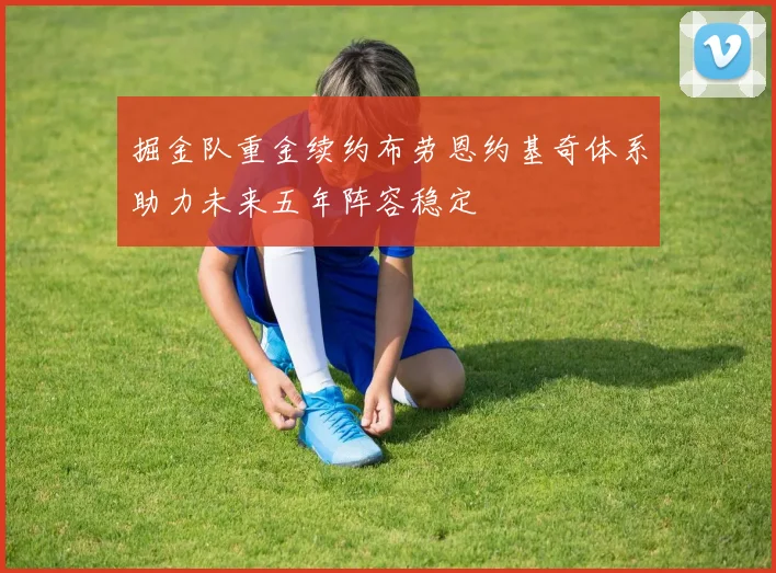掘金队重金续约布劳恩约基奇体系助力未来五年阵容稳定