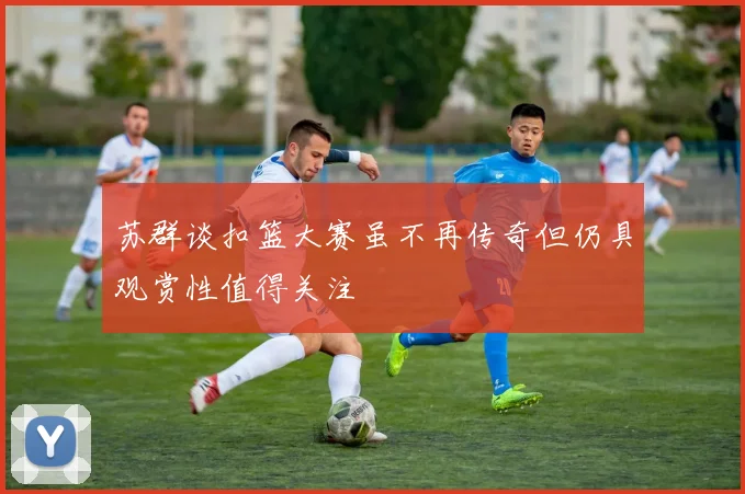 苏群谈扣篮大赛虽不再传奇但仍具观赏性值得关注