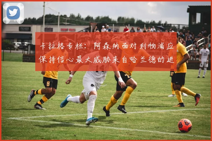 卡拉格专栏：阿森纳面对利物浦应保持信心最大威胁来自哈兰德的进攻能力