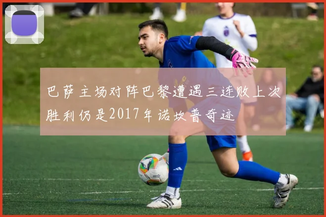 巴萨主场对阵巴黎遭遇三连败上次胜利仍是2017年诺坎普奇迹