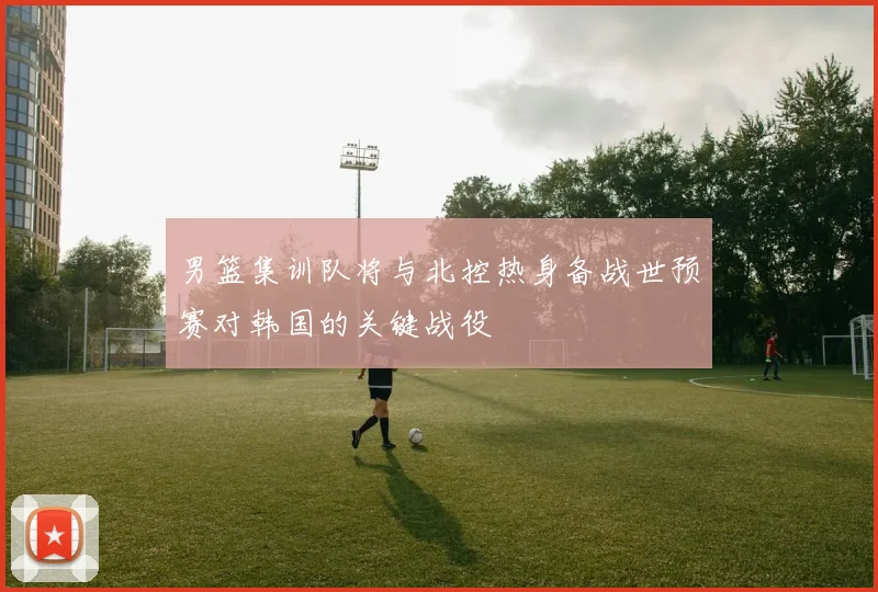 男篮集训队将与北控热身备战世预赛对韩国的关键战役