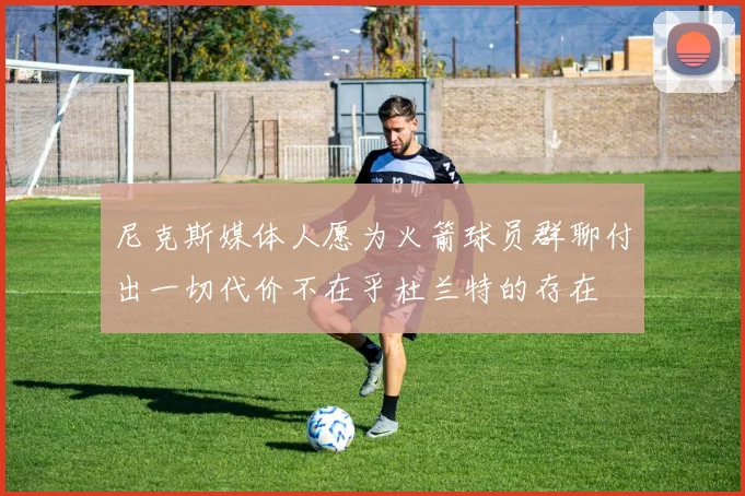 尼克斯媒体人愿为火箭球员群聊付出一切代价不在乎杜兰特的存在
