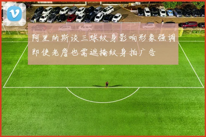 阿里纳斯谈三球纹身影响形象强调即使老詹也需遮掩纹身拍广告