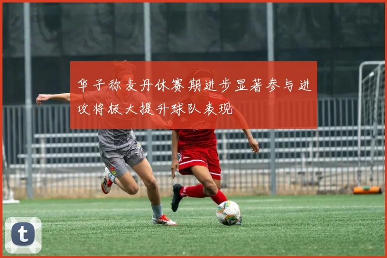华子称麦丹休赛期进步显著参与进攻将极大提升球队表现