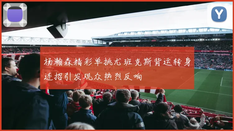 杨瀚森精彩单挑尤班克斯背运转身连招引发观众热烈反响