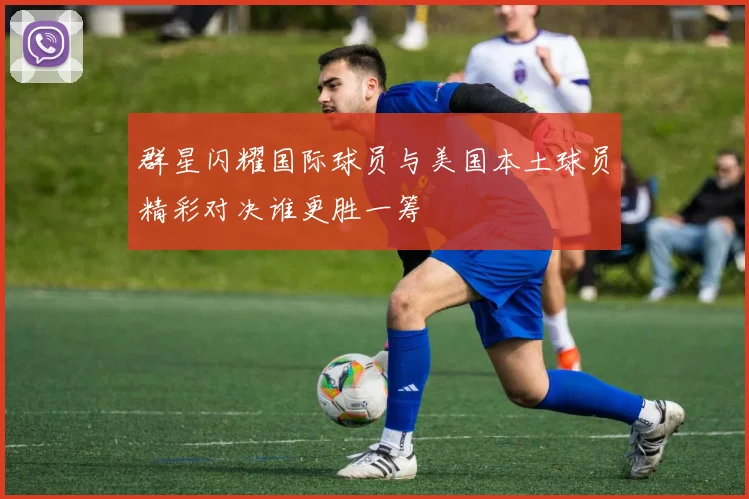 群星闪耀国际球员与美国本土球员精彩对决谁更胜一筹