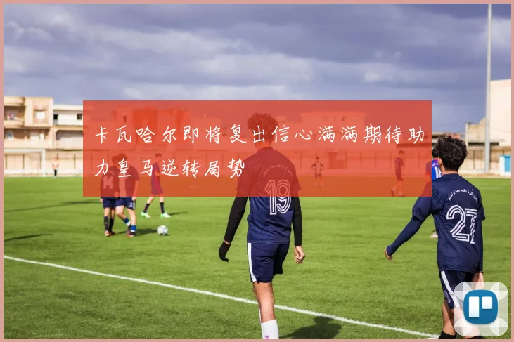 卡瓦哈尔即将复出信心满满期待助力皇马逆转局势
