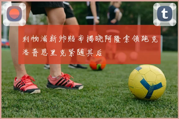 利物浦新帅赔率揭晓阿隆索领跑克洛普恩里克紧随其后