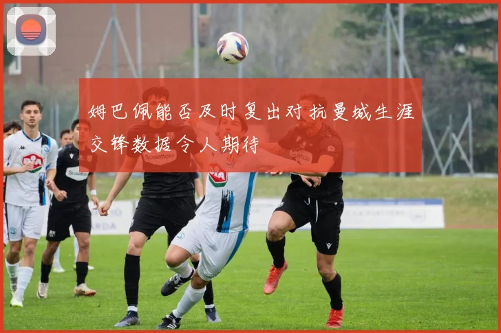 姆巴佩能否及时复出对抗曼城生涯交锋数据令人期待