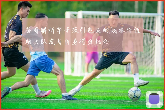 芬奇解析华子吸引包夹的战术价值助力队友与自身得分机会