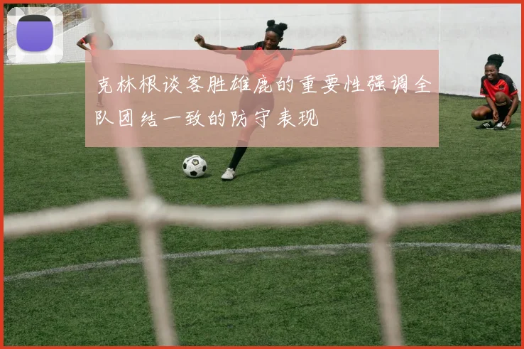 克林根谈客胜雄鹿的重要性强调全队团结一致的防守表现