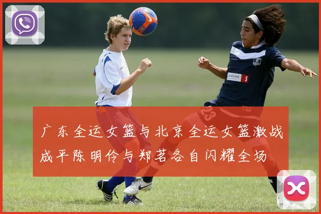 广东全运女篮与北京全运女篮激战成平陈明伶与郑茗各自闪耀全场