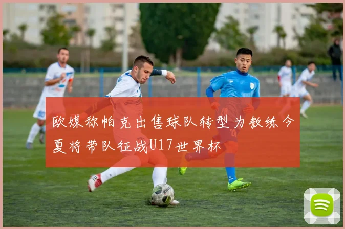 欧媒称帕克出售球队转型为教练今夏将带队征战U17世界杯