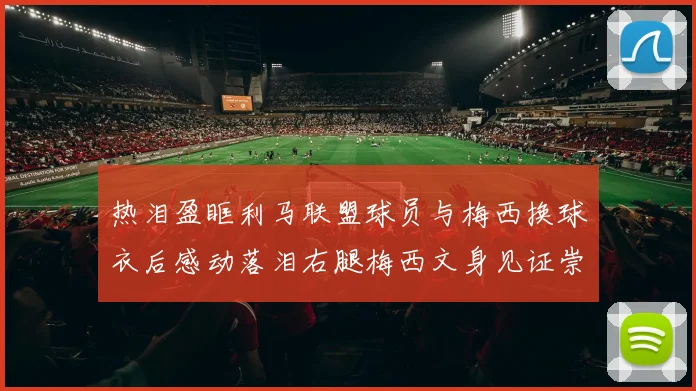 热泪盈眶利马联盟球员与梅西换球衣后感动落泪右腿梅西文身见证崇拜之情