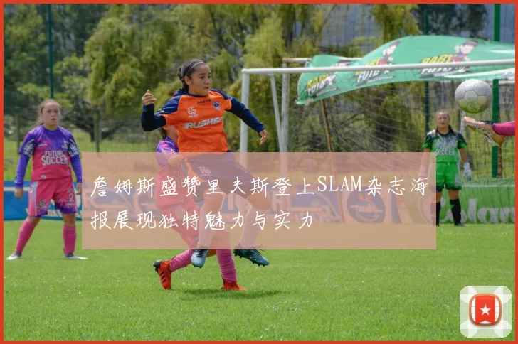 詹姆斯盛赞里夫斯登上SLAM杂志海报展现独特魅力与实力