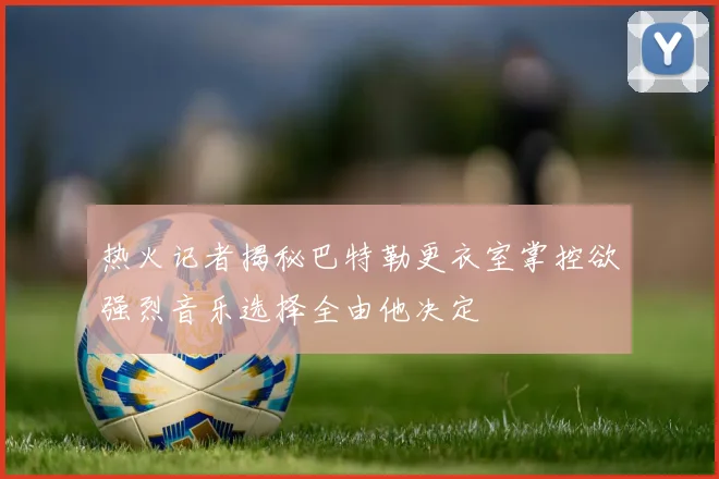热火记者揭秘巴特勒更衣室掌控欲强烈音乐选择全由他决定
