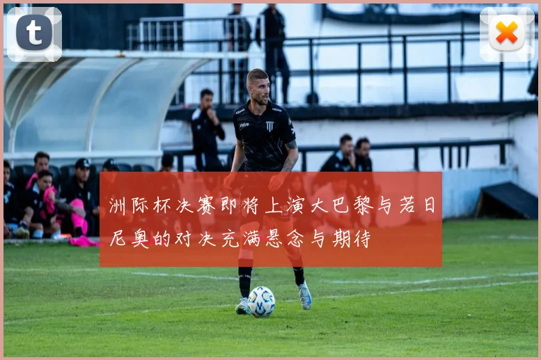 洲际杯决赛即将上演大巴黎与若日尼奥的对决充满悬念与期待