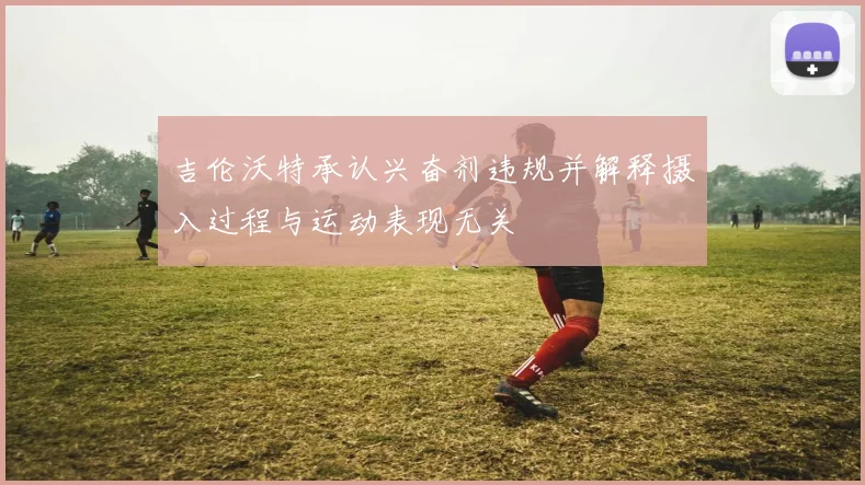 吉伦沃特承认兴奋剂违规并解释摄入过程与运动表现无关