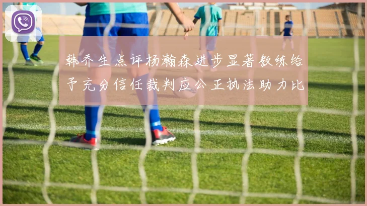 韩乔生点评杨瀚森进步显著教练给予充分信任裁判应公正执法助力比赛发展